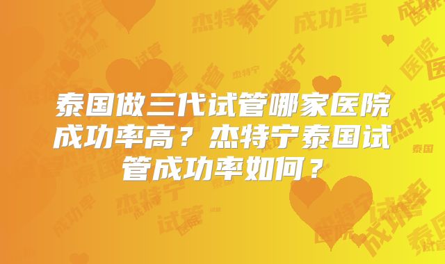 泰国做三代试管哪家医院成功率高？杰特宁泰国试管成功率如何？