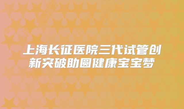 上海长征医院三代试管创新突破助圆健康宝宝梦