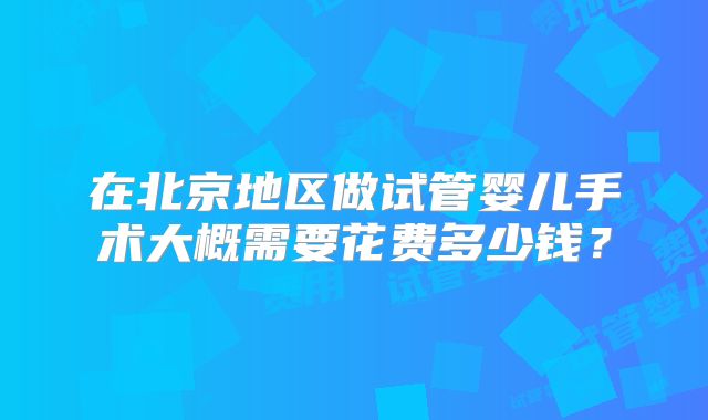 在北京地区做试管婴儿手术大概需要花费多少钱?