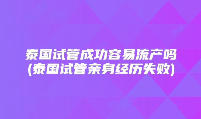 泰国试管成功容易流产吗(泰国试管亲身经历失败)