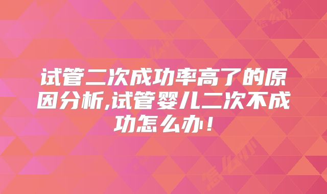 试管二次成功率高了的原因分析,试管婴儿二次不成功怎么办!
