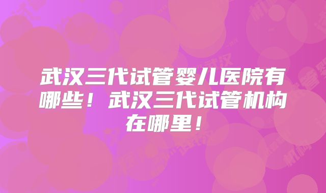 武汉三代试管婴儿医院有哪些！武汉三代试管机构在哪里！