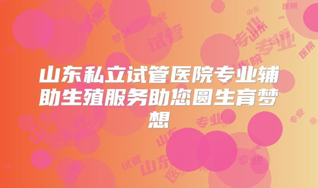 山东私立试管医院专业辅助生殖服务助您圆生育梦想