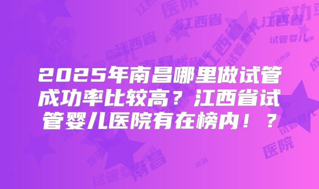 2025年南昌哪里做试管成功率比较高?江西省试管婴儿医院有在榜内!?