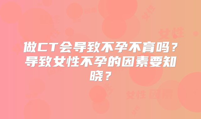 做CT会导致不孕不育吗?导致女性不孕的因素要知晓?