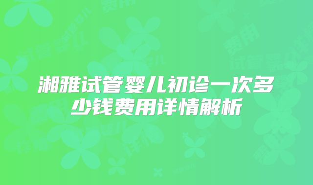 湘雅试管婴儿初诊一次多少钱费用详情解析