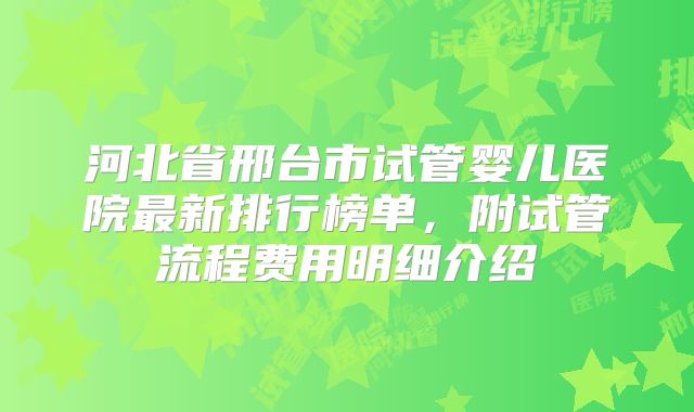 河北省邢台市试管婴儿医院最新排行榜单,附试管流程费用明细介绍
