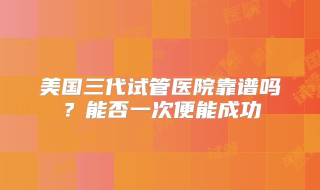 美国三代试管医院靠谱吗？能否一次便能成功