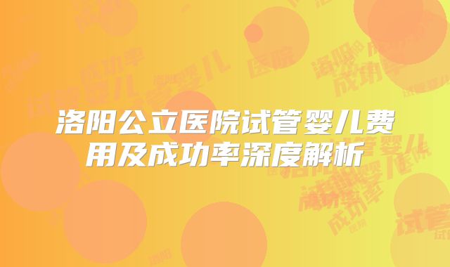 洛阳公立医院试管婴儿费用及成功率深度解析