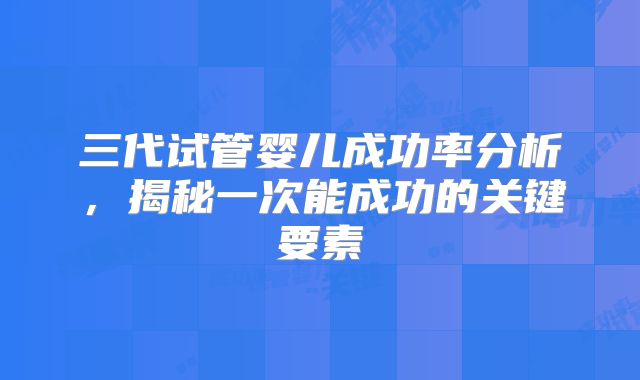 三代试管婴儿成功率分析，揭秘一次能成功的关键要素