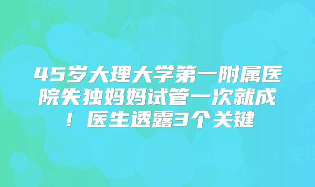 45岁大理大学第一附属医院失独妈妈试管一次就成!医生透露3个关键