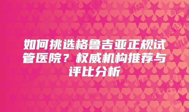 如何挑选格鲁吉亚正规试管医院?权威机构推荐与评比分析