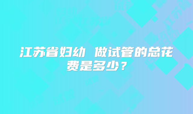 江苏省妇幼 做试管的总花费是多少?