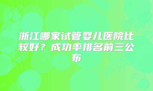 浙江哪家试管婴儿医院比较好？成功率排名前三公布
