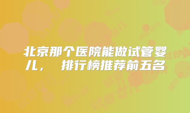 北京那个医院能做试管婴儿, 排行榜推荐前五名