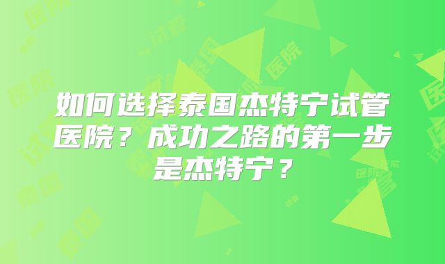 如何选择泰国杰特宁试管医院？成功之路的第一步是杰特宁？