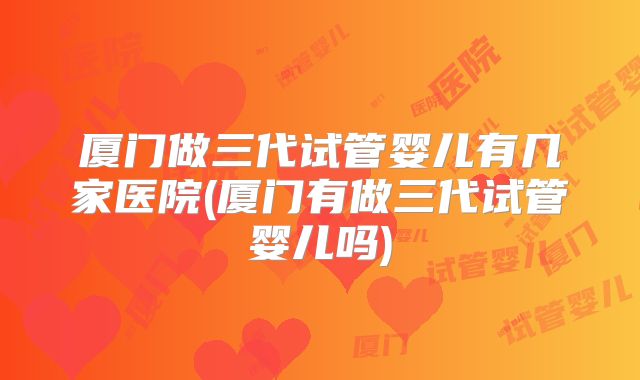 厦门做三代试管婴儿有几家医院(厦门有做三代试管婴儿吗)