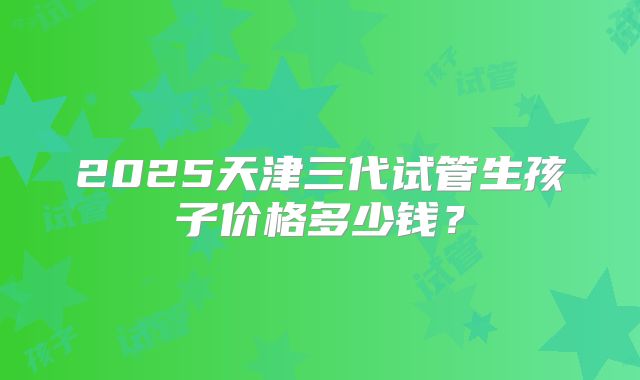 2025天津三代试管生孩子价格多少钱?