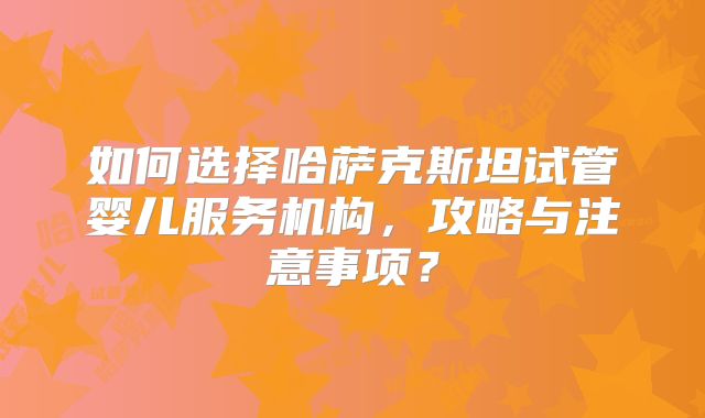 如何选择哈萨克斯坦试管婴儿服务机构，攻略与注意事项？
