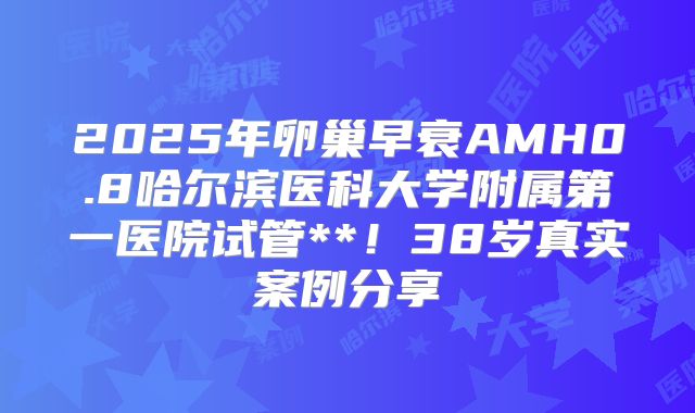 2025年卵巢早衰AMH0.8哈尔滨医科大学附属第一医院试管**！38岁真实案例分享