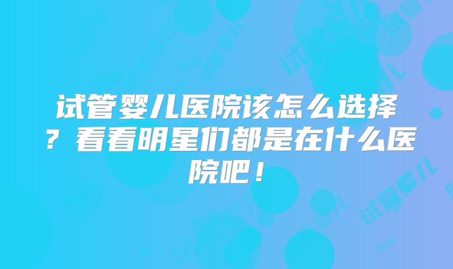 试管婴儿医院该怎么选择?看看明星们都是在什么医院吧!