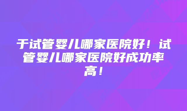 于试管婴儿哪家医院好!试管婴儿哪家医院好成功率高!