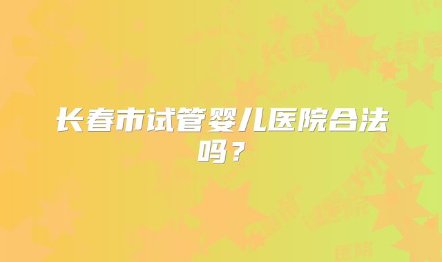 长春市试管婴儿医院合法吗?