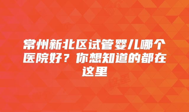 常州新北区试管婴儿哪个医院好?你想知道的都在这里