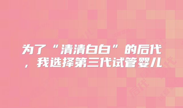 为了“清清白白”的后代，我选择第三代试管婴儿
