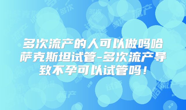 多次流产的人可以做吗哈萨克斯坦试管-多次流产导致不孕可以试管吗!