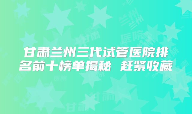 甘肃兰州三代试管医院排名前十榜单揭秘 赶紧收藏