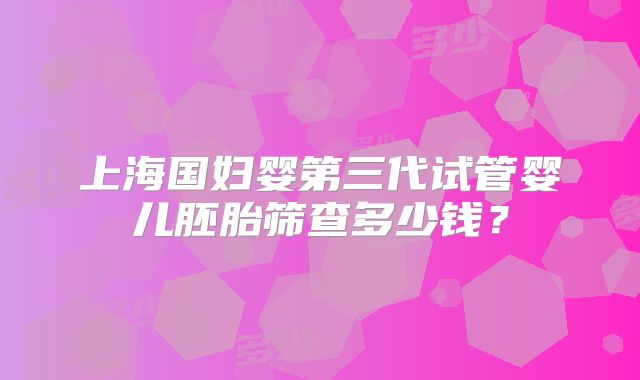 上海国妇婴第三代试管婴儿胚胎筛查多少钱？