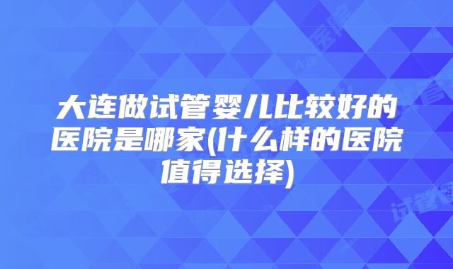 大连做试管婴儿比较好的医院是哪家(什么样的医院值得选择)