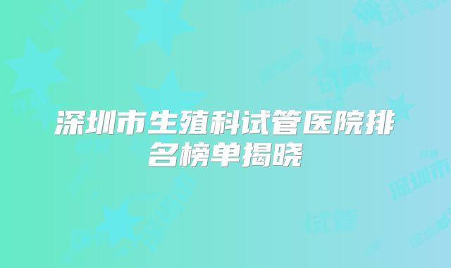 深圳市生殖科试管医院排名榜单揭晓