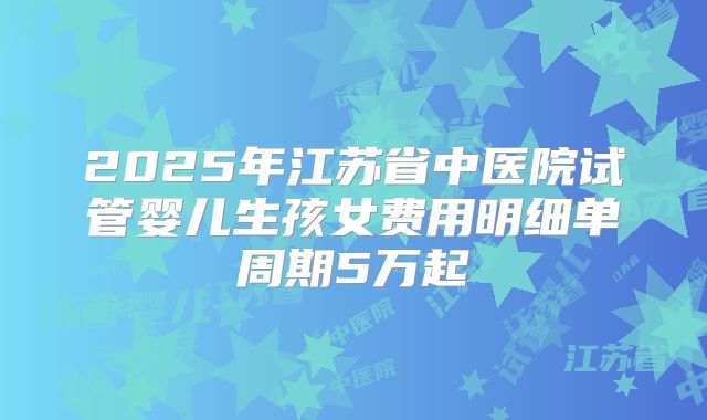2025年江苏省中医院试管婴儿生孩女费用明细单周期5万起