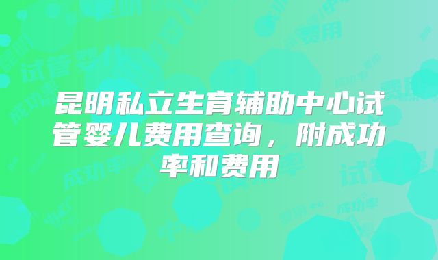 昆明私立生育辅助中心试管婴儿费用查询,附成功率和费用