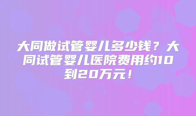 大同做试管婴儿多少钱?大同试管婴儿医院费用约10到20万元!