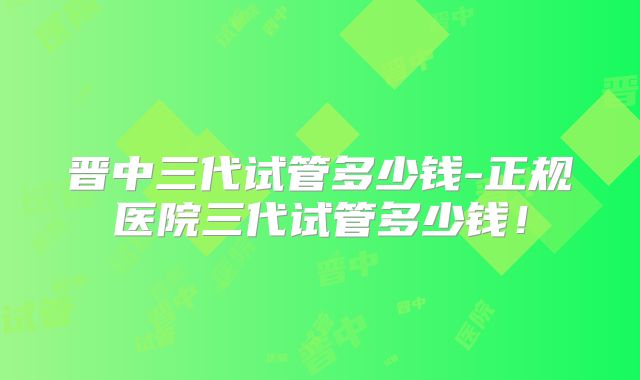 晋中三代试管多少钱-正规医院三代试管多少钱！