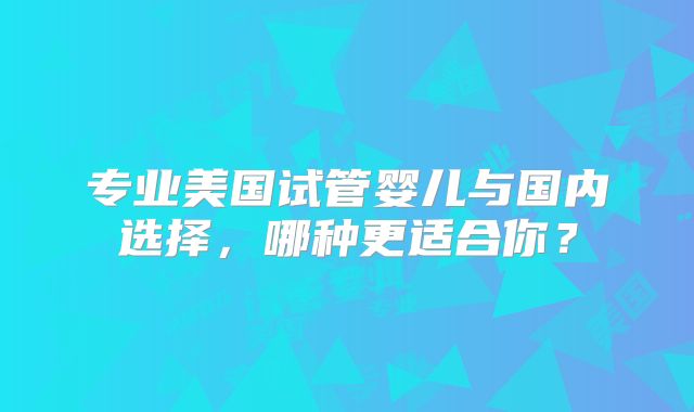 专业美国试管婴儿与国内选择,哪种更适合你?