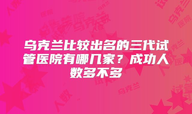 乌克兰比较出名的三代试管医院有哪几家？成功人数多不多