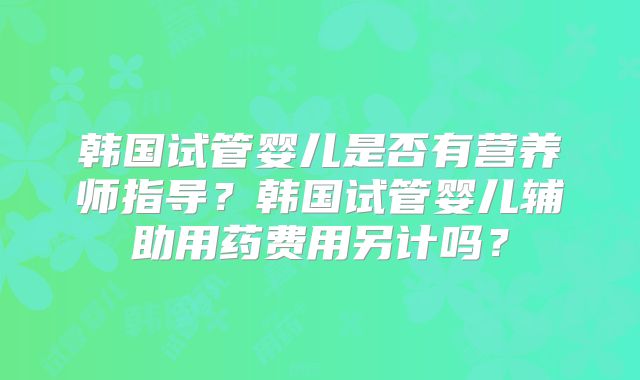 韩国试管婴儿是否有营养师指导？韩国试管婴儿辅助用药费用另计吗？