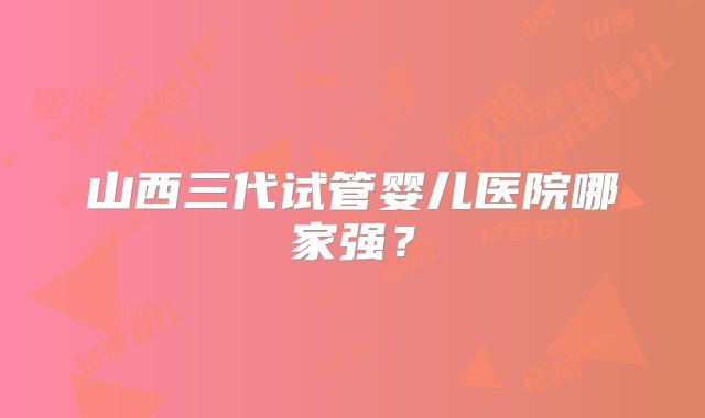 山西三代试管婴儿医院哪家强？