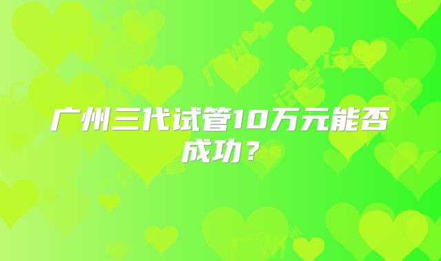 广州三代试管10万元能否成功?