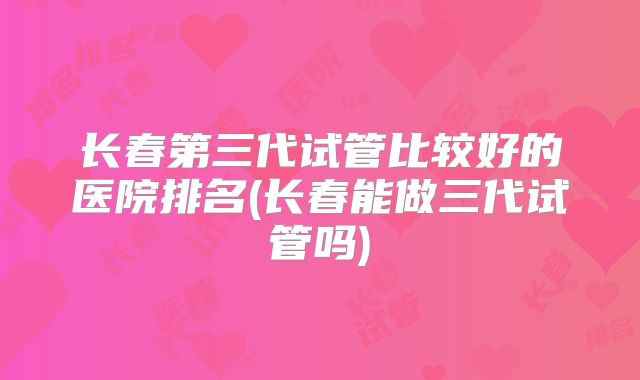 长春第三代试管比较好的医院排名(长春能做三代试管吗)
