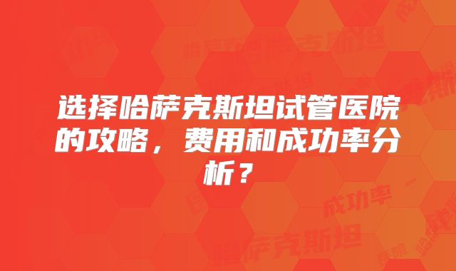 选择哈萨克斯坦试管医院的攻略,费用和成功率分析?