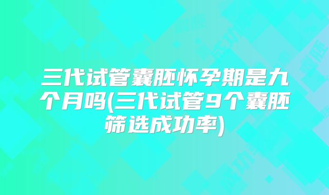 三代试管囊胚怀孕期是九个月吗(三代试管9个囊胚筛选成功率)