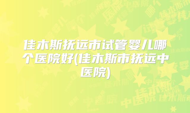 佳木斯抚远市试管婴儿哪个医院好(佳木斯市抚远中医院)