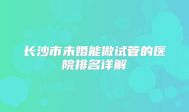 长沙市未婚能做试管的医院排名详解