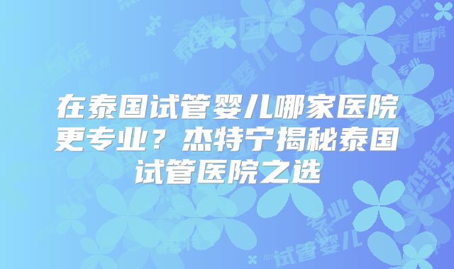 在泰国试管婴儿哪家医院更专业？杰特宁揭秘泰国试管医院之选