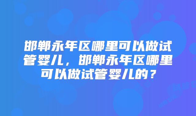 邯郸永年区哪里可以做试管婴儿，邯郸永年区哪里可以做试管婴儿的？